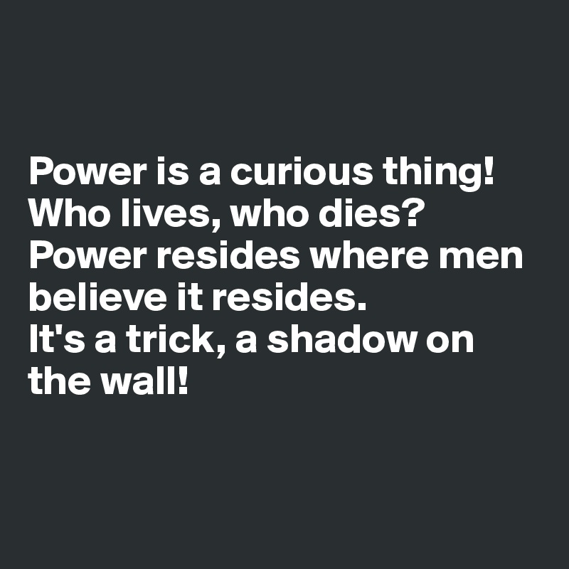 


Power is a curious thing!
Who lives, who dies?
Power resides where men believe it resides.
It's a trick, a shadow on the wall!


