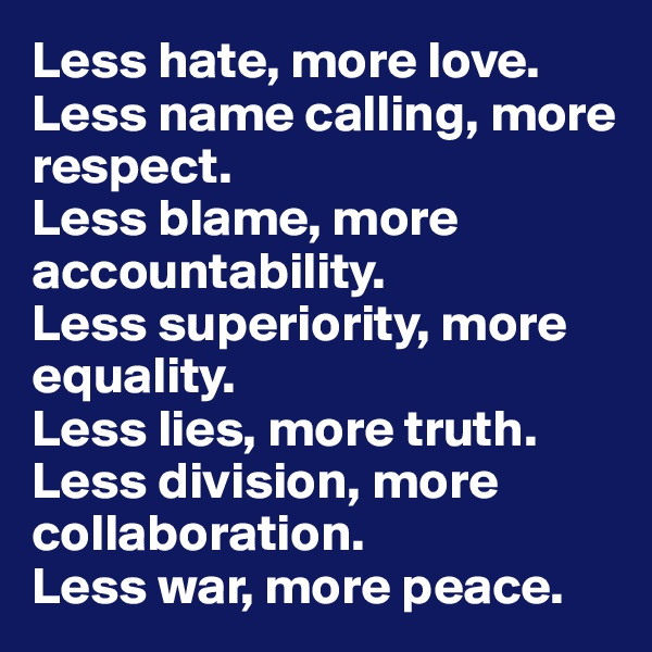 Less hate, more love. 
Less name calling, more respect. 
Less blame, more accountability. 
Less superiority, more equality. 
Less lies, more truth.
Less division, more collaboration.
Less war, more peace. 