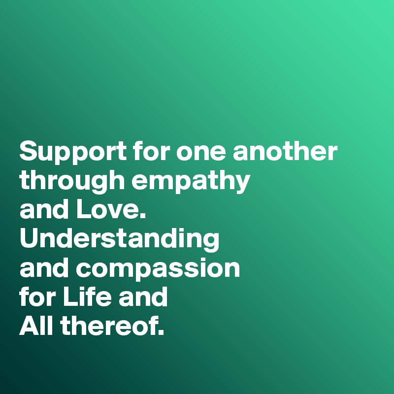 



Support for one another through empathy 
and Love. 
Understanding 
and compassion 
for Life and 
All thereof.
