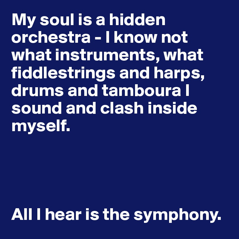 My soul is a hidden orchestra - I know not what instruments, what fiddlestrings and harps, drums and tamboura I sound and clash inside myself. 




All I hear is the symphony.