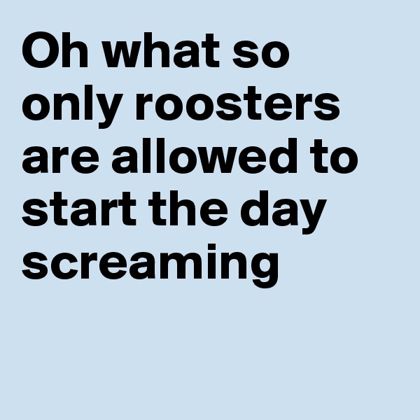 Oh what so only roosters are allowed to start the day screaming

