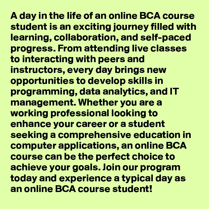 A day in the life of an online BCA course student is an exciting journey filled with learning, collaboration, and self-paced progress. From attending live classes to interacting with peers and instructors, every day brings new opportunities to develop skills in programming, data analytics, and IT management. Whether you are a working professional looking to enhance your career or a student seeking a comprehensive education in computer applications, an online BCA course can be the perfect choice to achieve your goals. Join our program today and experience a typical day as an online BCA course student!