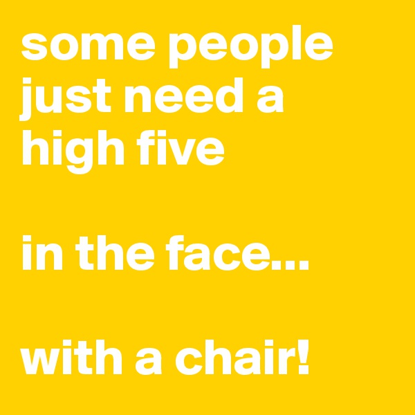 some people just need a high five

in the face...

with a chair! 