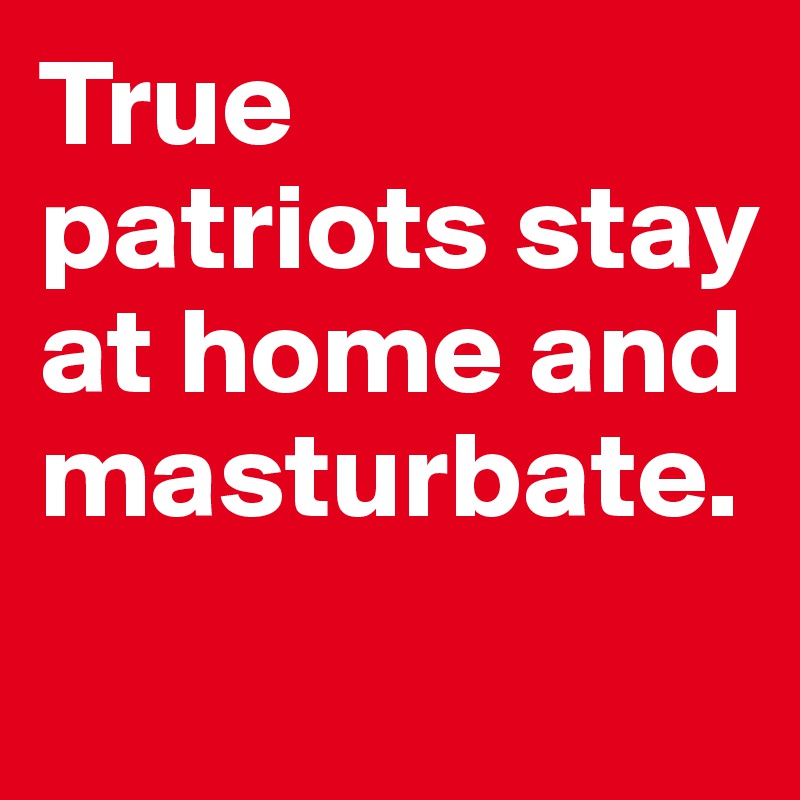 True patriots stay at home and masturbate.
