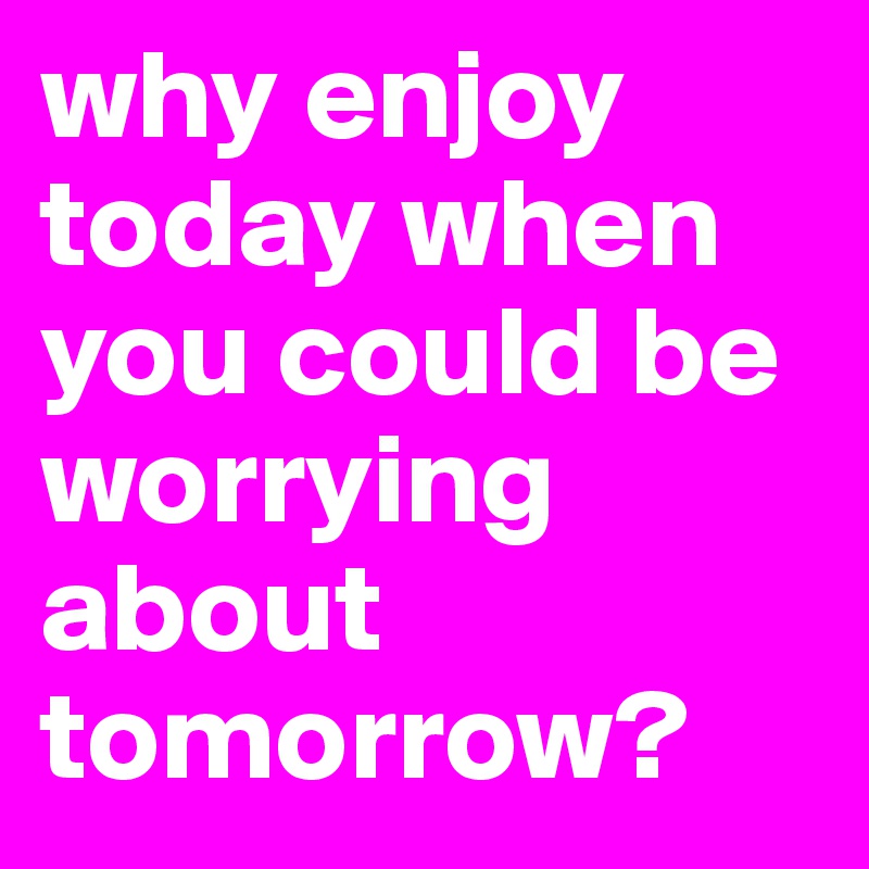 why enjoy today when you could be worrying about tomorrow?