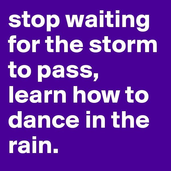 stop waiting for the storm to pass, learn how to dance in the rain.