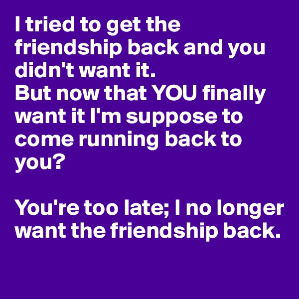 I tried to get the friendship back and you didn't want it. 
But now that YOU finally want it I'm suppose to come running back to you?

You're too late; I no longer want the friendship back. 
