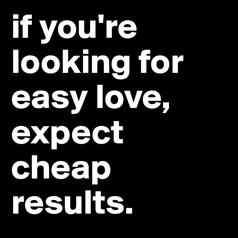 if you're looking for easy love, expect cheap results.
