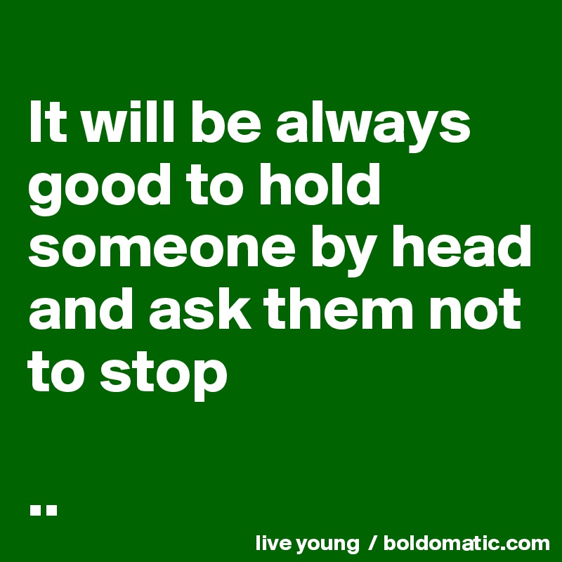 
It will be always good to hold someone by head and ask them not to stop 

..