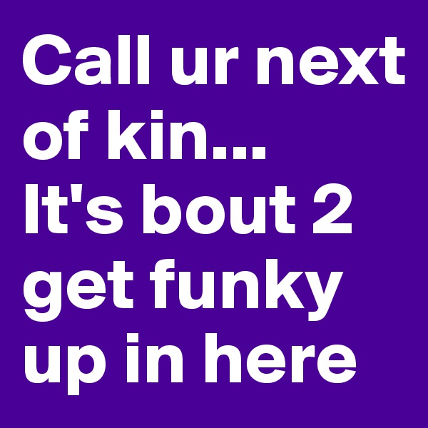Call ur next of kin...
It's bout 2 get funky up in here