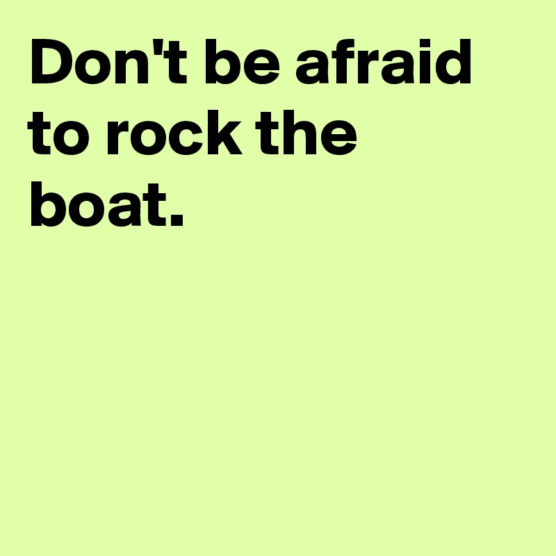 Don't be afraid to rock the boat.



