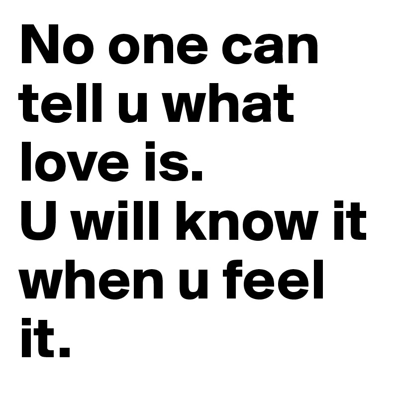 No one can tell u what love is.
U will know it when u feel it.