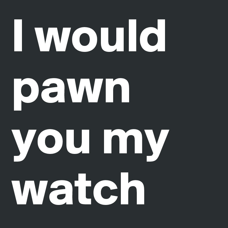 I would pawn you my watch