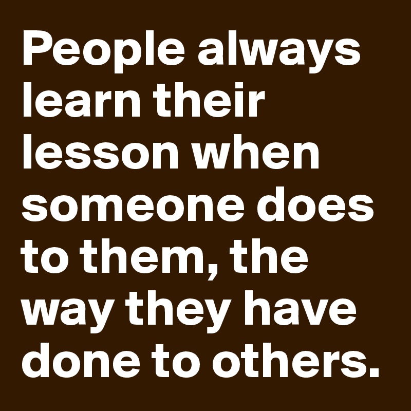 People always learn their lesson when someone does to them, the way they have done to others.