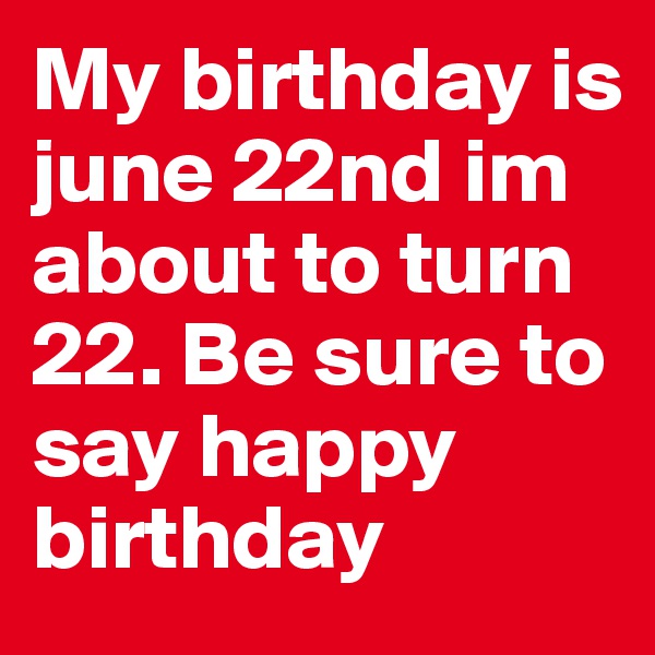 My birthday is june 22nd im about to turn 22. Be sure to say happy birthday