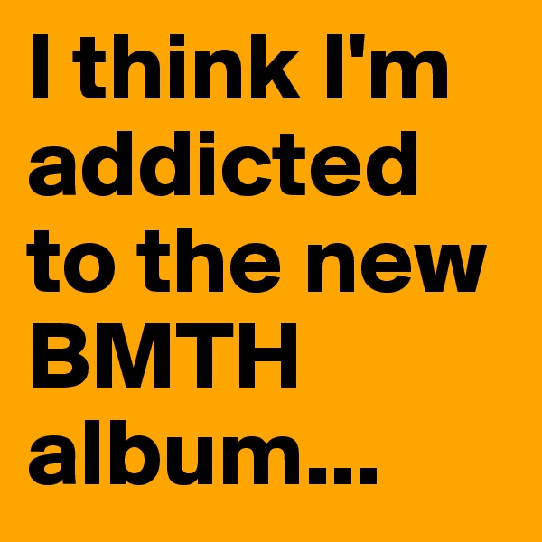 I think I'm addicted to the new BMTH album...
