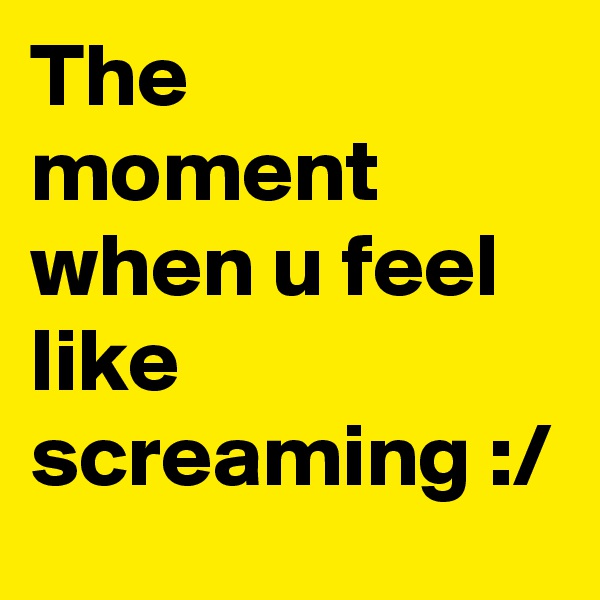 The moment when u feel like screaming :/
