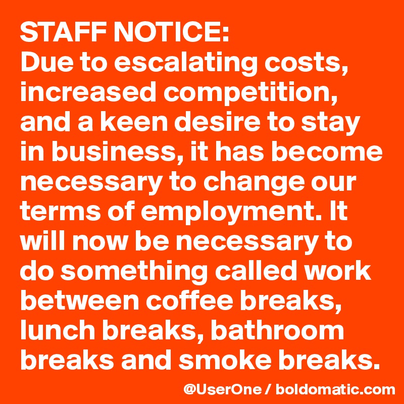 STAFF NOTICE:
Due to escalating costs, increased competition, and a keen desire to stay in business, it has become necessary to change our terms of employment. It will now be necessary to do something called work between coffee breaks, lunch breaks, bathroom breaks and smoke breaks. 