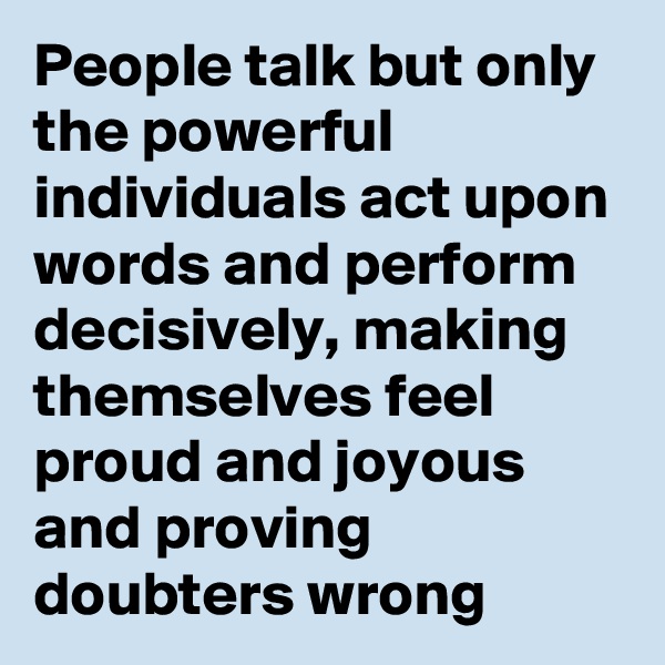 People talk but only the powerful individuals act upon words and perform decisively, making themselves feel proud and joyous and proving doubters wrong