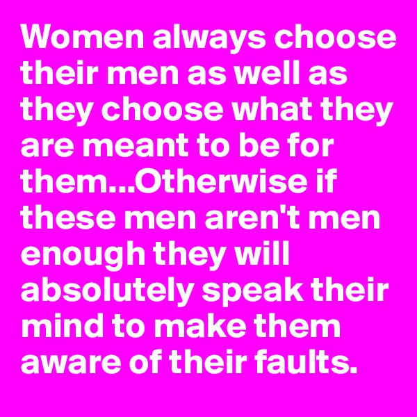 Women always choose their men as well as they choose what they are meant to be for them...Otherwise if these men aren't men enough they will absolutely speak their mind to make them aware of their faults. 