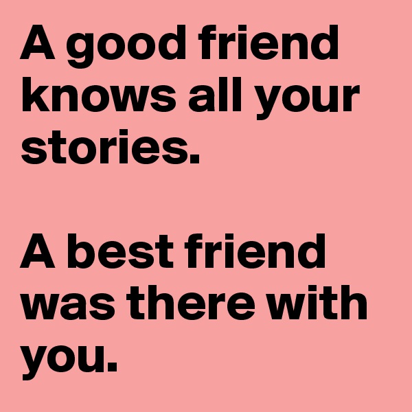 A good friend knows all your stories. 

A best friend was there with you.
