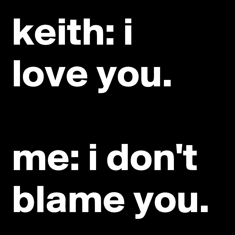 keith: i love you.

me: i don't blame you.