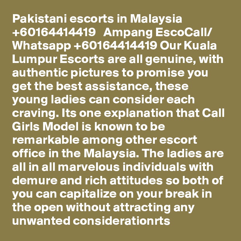 Pakistani escorts in Malaysia   +60164414419   Ampang EscoCall/ Whatsapp +60164414419 Our Kuala Lumpur Escorts are all genuine, with authentic pictures to promise you get the best assistance, these young ladies can consider each craving. Its one explanation that Call Girls Model is known to be remarkable among other escort office in the Malaysia. The ladies are all in all marvelous individuals with demure and rich attitudes so both of you can capitalize on your break in the open without attracting any unwanted considerationrts 