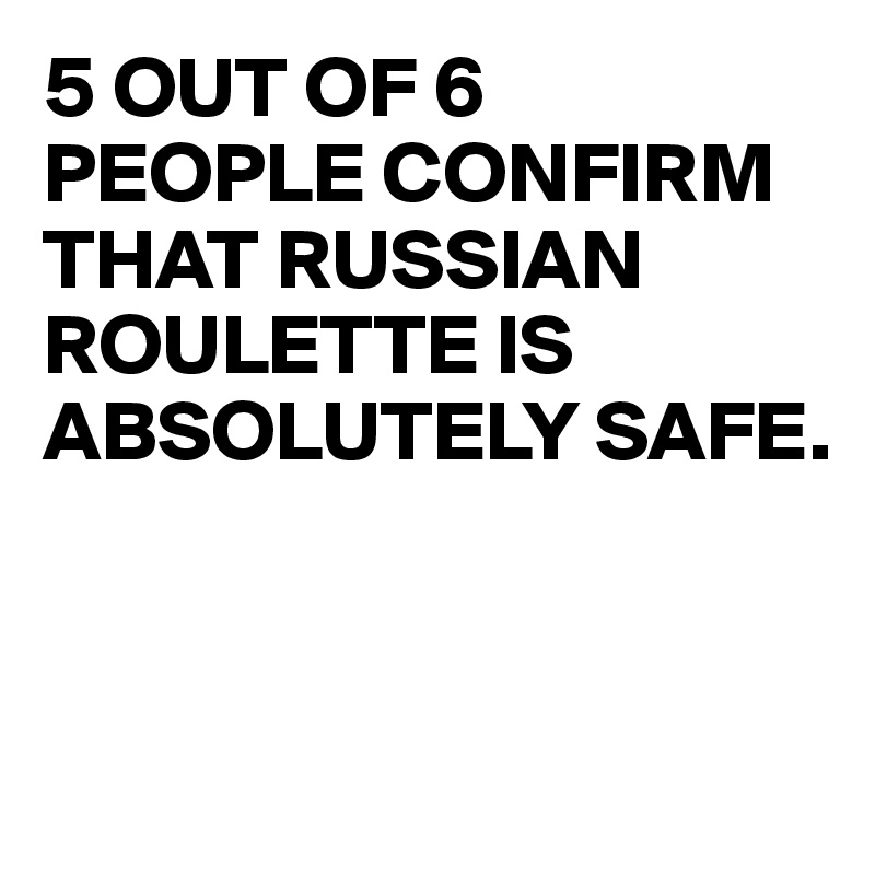 5 OUT OF 6 
PEOPLE CONFIRM THAT RUSSIAN ROULETTE IS ABSOLUTELY SAFE.



