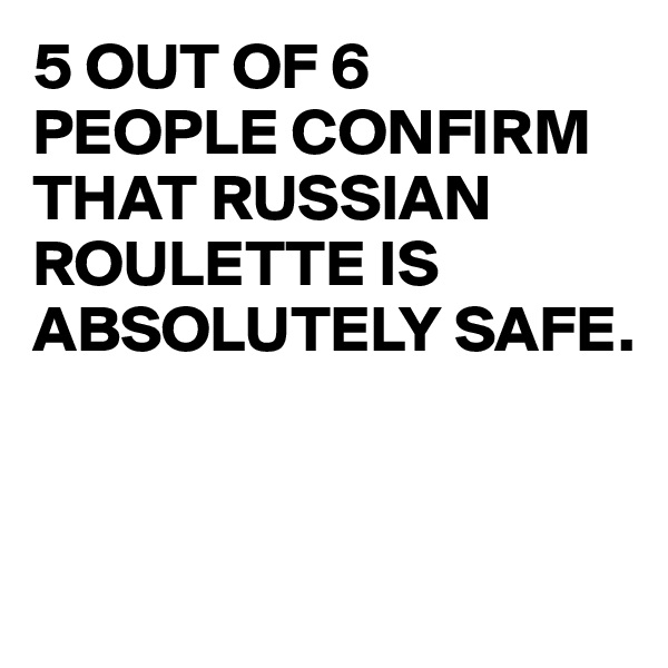 5 OUT OF 6 
PEOPLE CONFIRM THAT RUSSIAN ROULETTE IS ABSOLUTELY SAFE.



