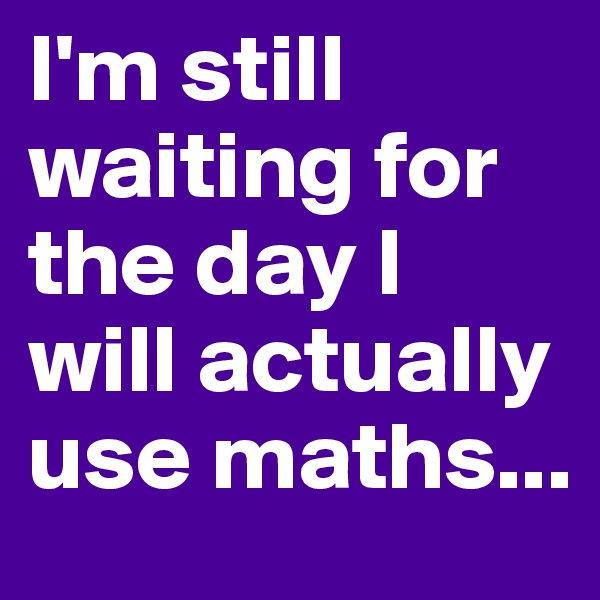 I'm still waiting for the day I will actually use maths...