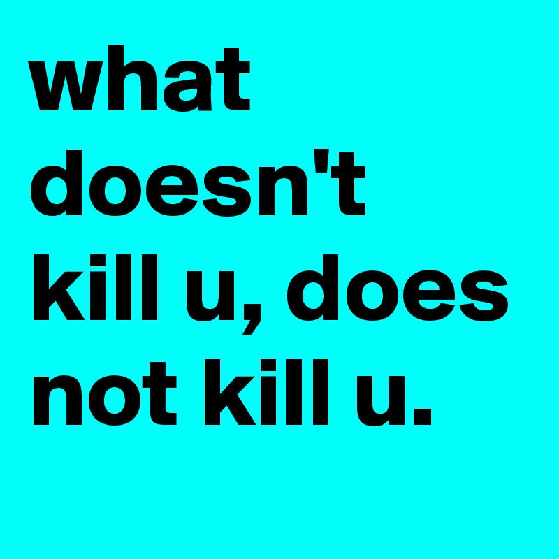 what doesn't kill u, does not kill u.