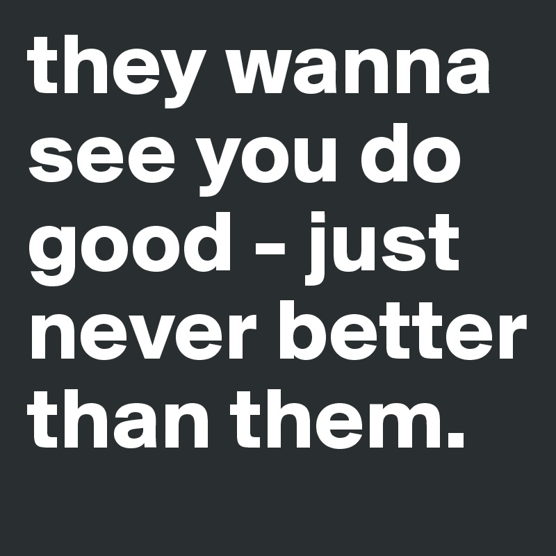 they wanna see you do good - just never better than them.
