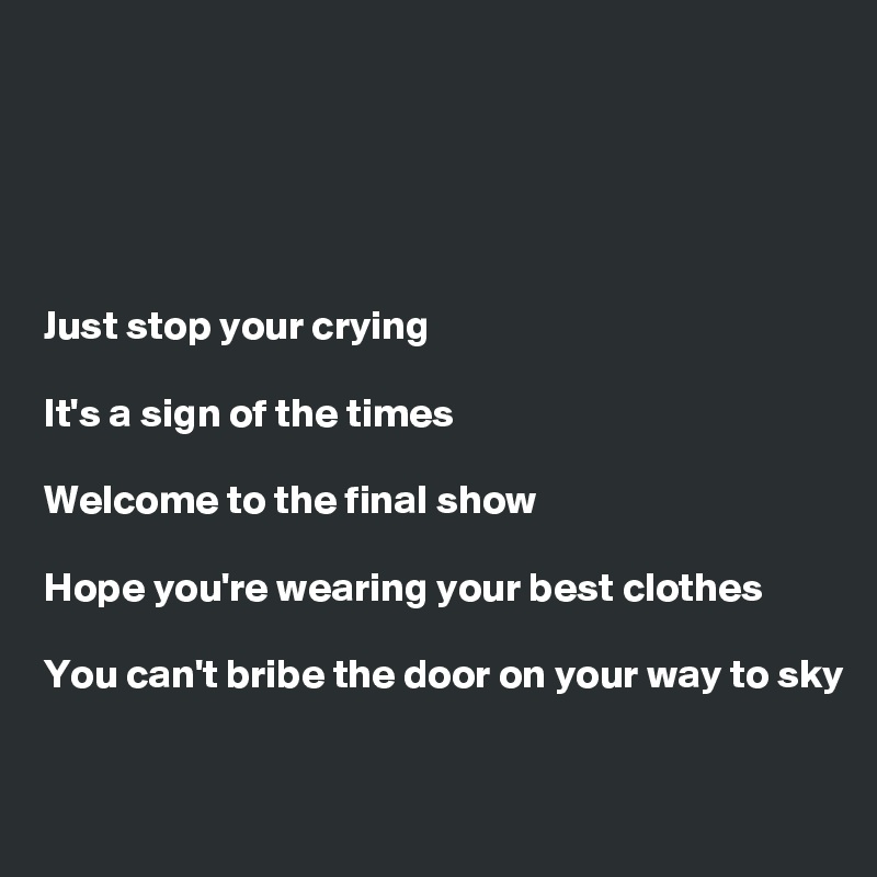 





Just stop your crying

It's a sign of the times

Welcome to the final show

Hope you're wearing your best clothes

You can't bribe the door on your way to sky

