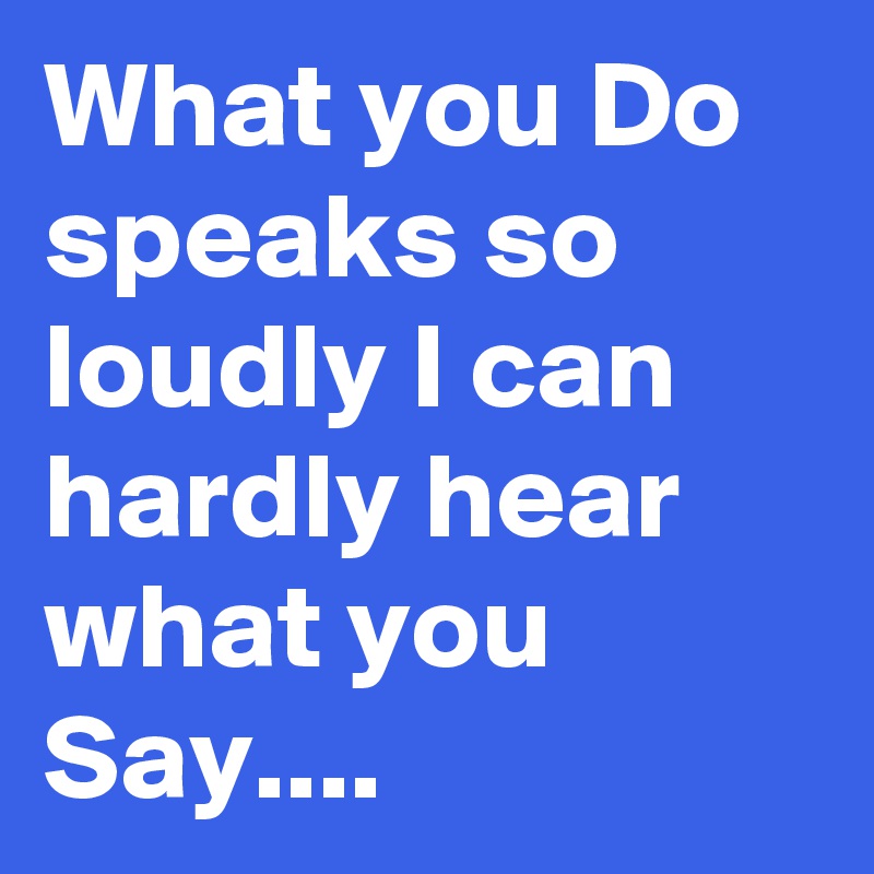 What you Do speaks so loudly I can hardly hear what you Say....