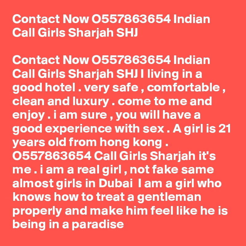 Contact Now O557863654 Indian Call Girls Sharjah SHJ

Contact Now O557863654 Indian Call Girls Sharjah SHJ I living in a good hotel . very safe , comfortable , clean and luxury . come to me and enjoy . i am sure , you will have a good experience with sex . A girl is 21 years old from hong kong . O557863654 Call Girls Sharjah it's me . i am a real girl , not fake same almost girls in Dubai  I am a girl who knows how to treat a gentleman properly and make him feel like he is being in a paradise