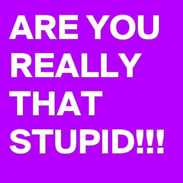 ARE YOU REALLY THAT STUPID!!!