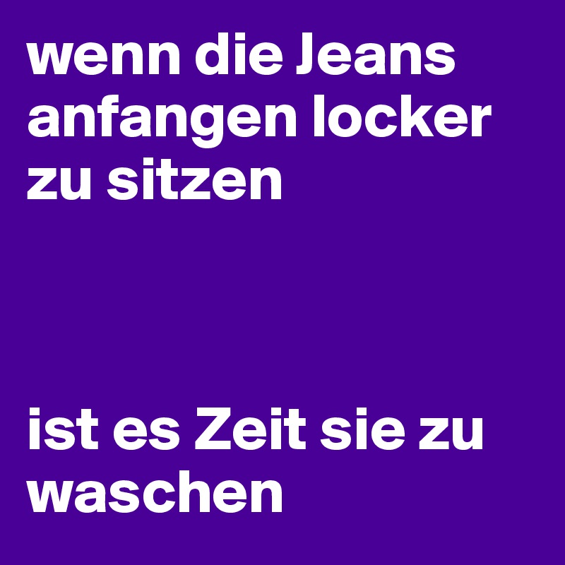 wenn die Jeans anfangen locker zu sitzen



ist es Zeit sie zu waschen