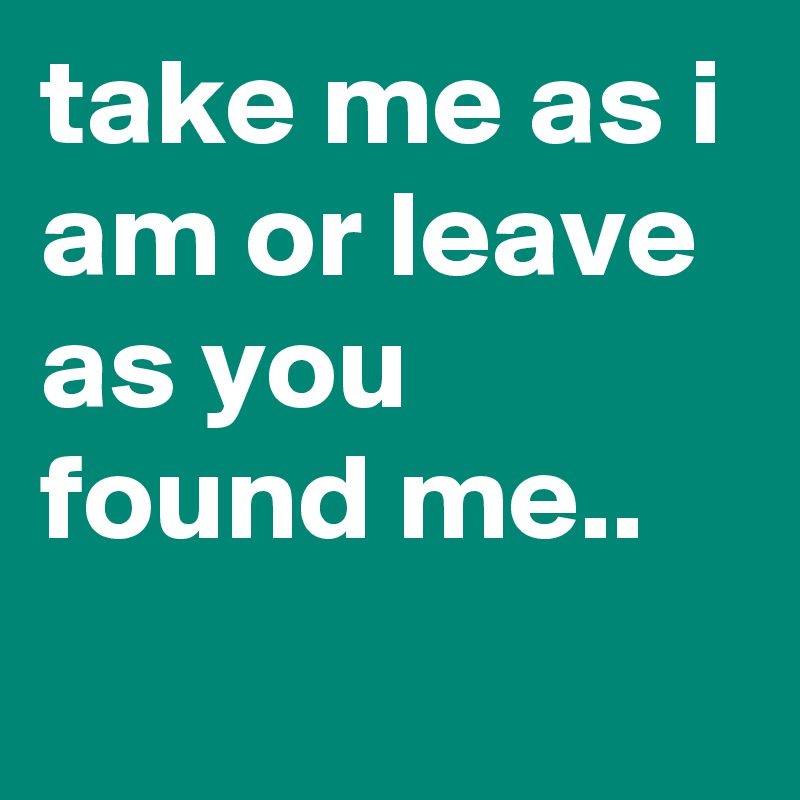 take me as i am or leave as you found me..
