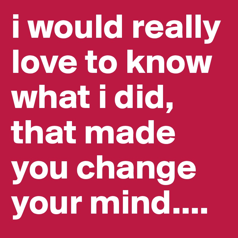 i would really love to know what i did, that made you change your mind....
