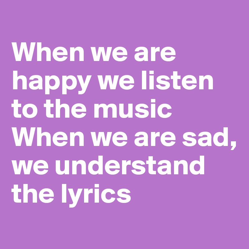 
When we are happy we listen to the music
When we are sad, we understand the lyrics