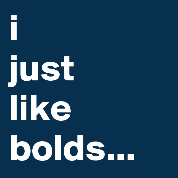 i 
just 
like bolds...