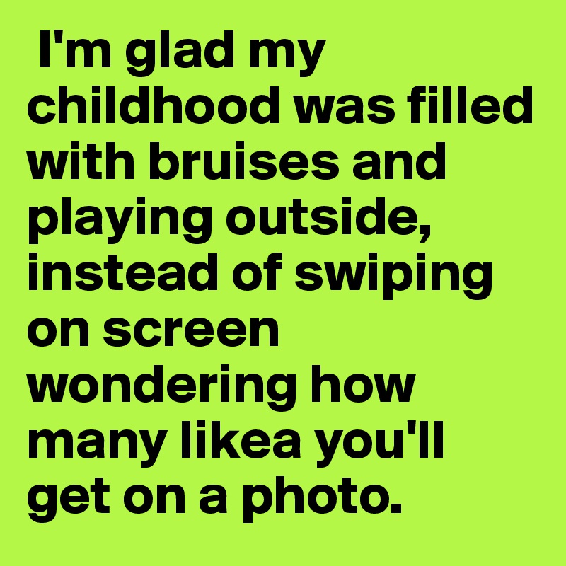  I'm glad my childhood was filled with bruises and playing outside, instead of swiping on screen wondering how many likea you'll get on a photo.