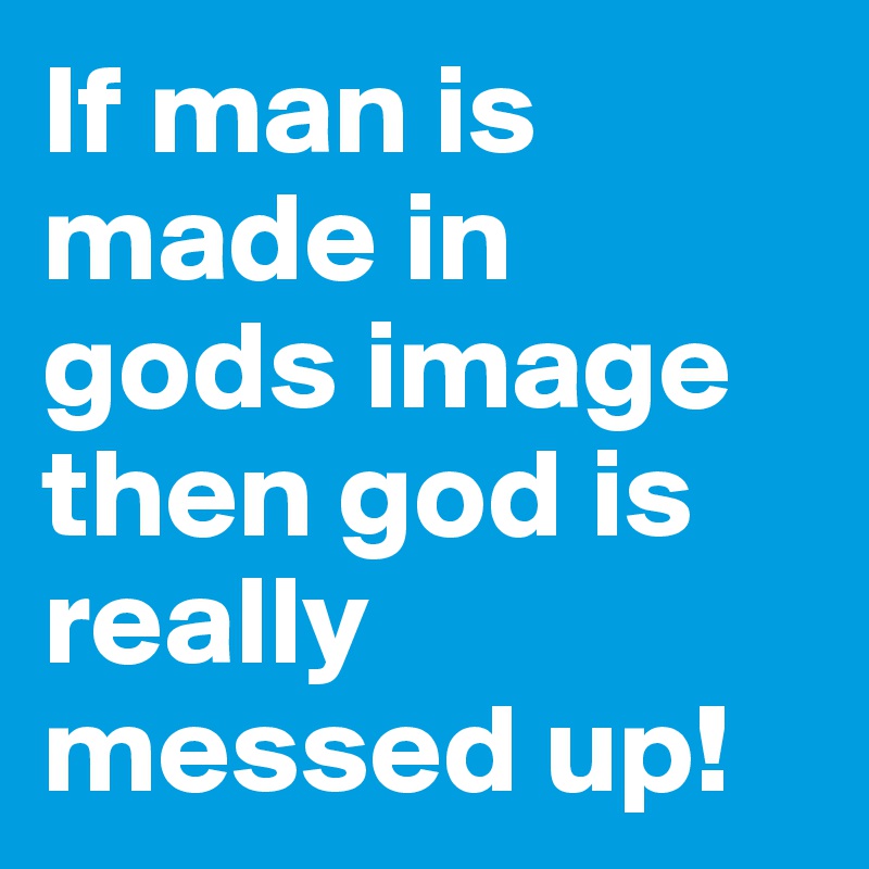 If man is made in gods image then god is really messed up! 