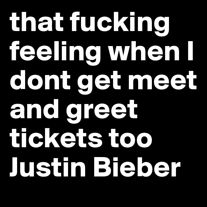 that fucking feeling when I dont get meet and greet tickets too Justin Bieber 