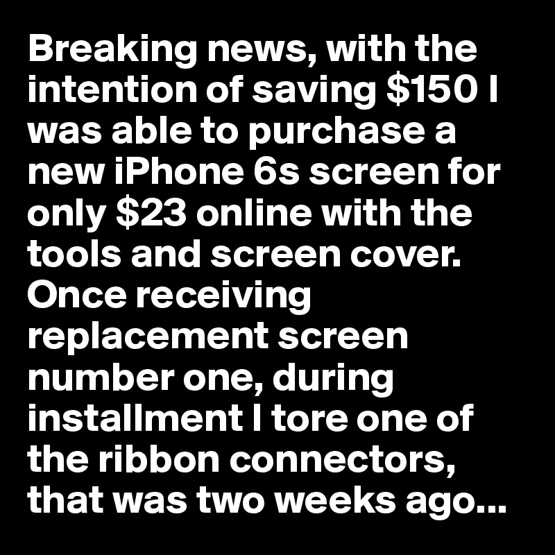 Breaking news, with the intention of saving $150 I was able to purchase a new iPhone 6s screen for only $23 online with the tools and screen cover.  Once receiving replacement screen number one, during installment I tore one of the ribbon connectors, that was two weeks ago... 