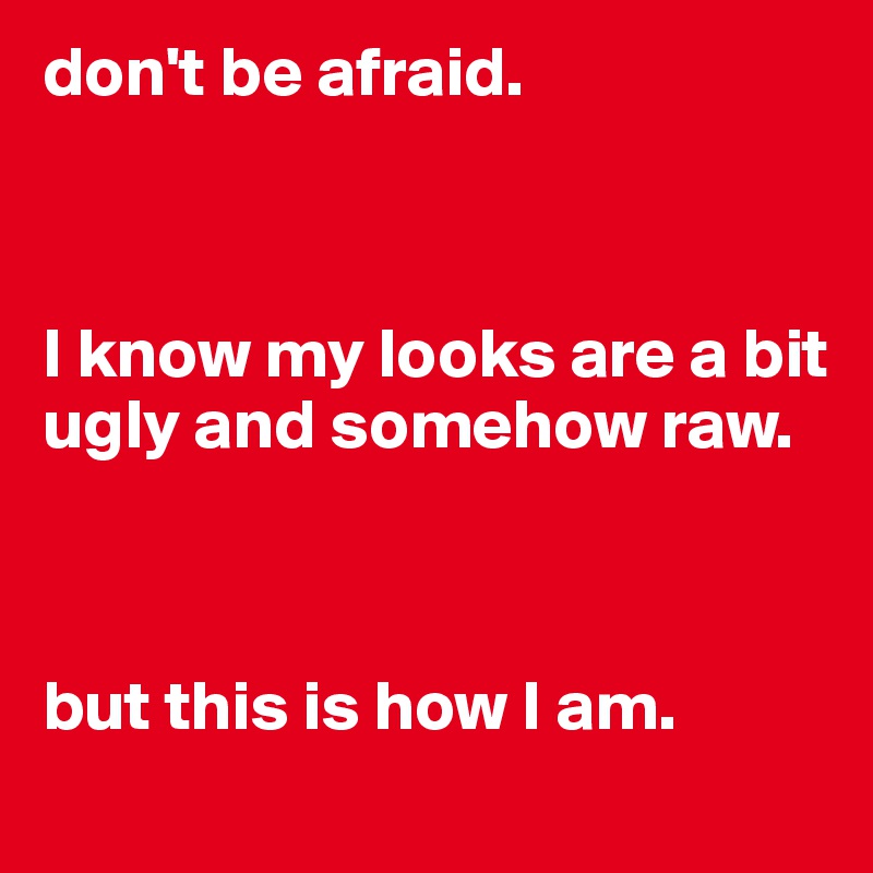 don't be afraid.



I know my looks are a bit ugly and somehow raw.



but this is how I am.