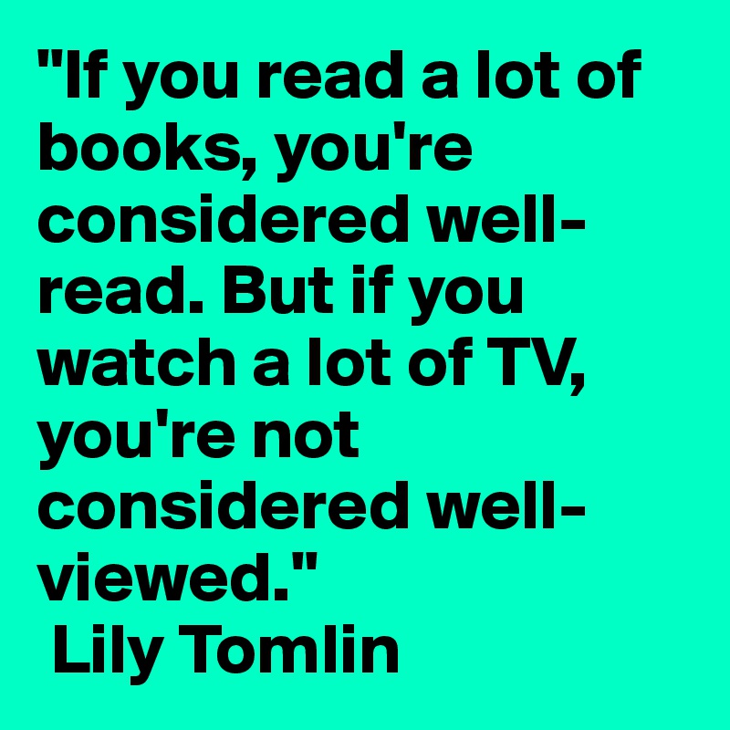 "If you read a lot of books, you're considered well-read. But if you watch a lot of TV, you're not considered well-viewed."
 Lily Tomlin