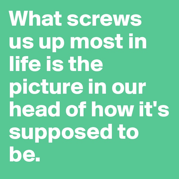 What screws us up most in life is the picture in our head of how it's supposed to be. 