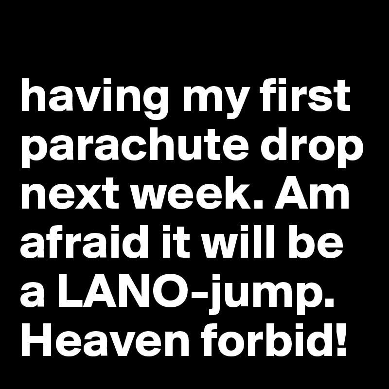 
having my first parachute drop next week. Am afraid it will be a LANO-jump. Heaven forbid!