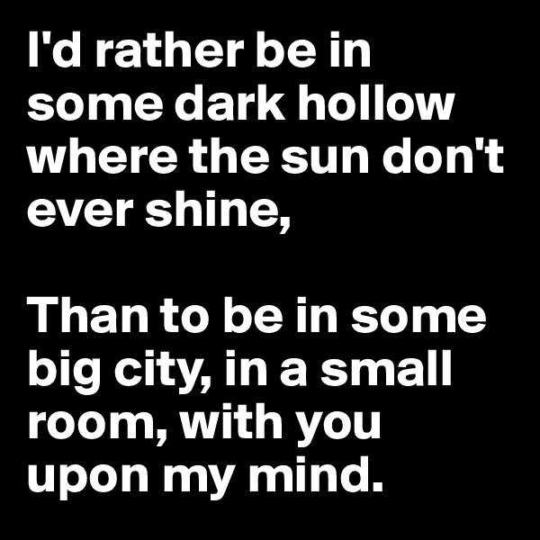 I'd rather be in some dark hollow where the sun don't ever shine,

Than to be in some big city, in a small room, with you upon my mind.